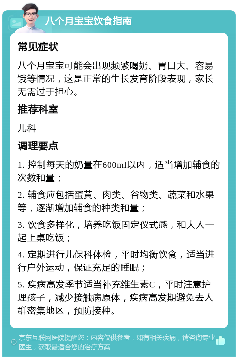 八个月宝宝饮食指南 常见症状 八个月宝宝可能会出现频繁喝奶、胃口大、容易饿等情况，这是正常的生长发育阶段表现，家长无需过于担心。 推荐科室 儿科 调理要点 1. 控制每天的奶量在600ml以内，适当增加辅食的次数和量； 2. 辅食应包括蛋黄、肉类、谷物类、蔬菜和水果等，逐渐增加辅食的种类和量； 3. 饮食多样化，培养吃饭固定仪式感，和大人一起上桌吃饭； 4. 定期进行儿保科体检，平时均衡饮食，适当进行户外运动，保证充足的睡眠； 5. 疾病高发季节适当补充维生素C，平时注意护理孩子，减少接触病原体，疾病高发期避免去人群密集地区，预防接种。