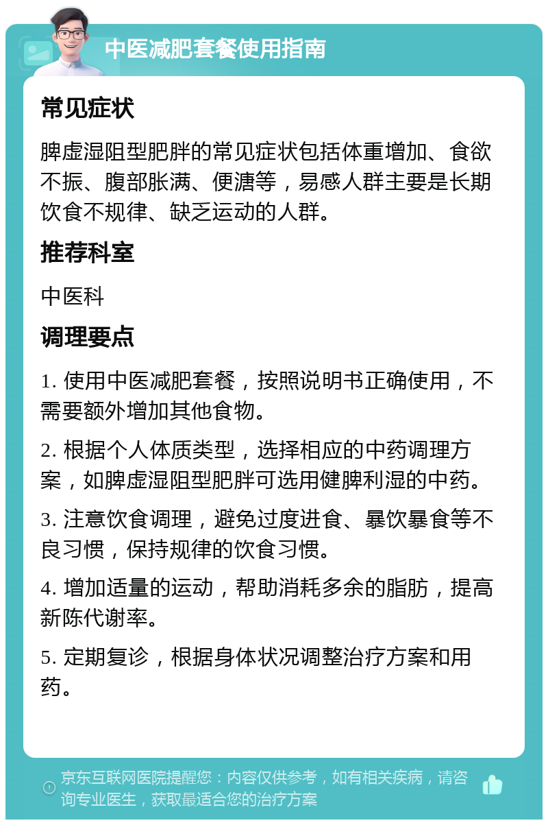 中医减肥套餐使用指南 常见症状 脾虚湿阻型肥胖的常见症状包括体重增加、食欲不振、腹部胀满、便溏等，易感人群主要是长期饮食不规律、缺乏运动的人群。 推荐科室 中医科 调理要点 1. 使用中医减肥套餐，按照说明书正确使用，不需要额外增加其他食物。 2. 根据个人体质类型，选择相应的中药调理方案，如脾虚湿阻型肥胖可选用健脾利湿的中药。 3. 注意饮食调理，避免过度进食、暴饮暴食等不良习惯，保持规律的饮食习惯。 4. 增加适量的运动，帮助消耗多余的脂肪，提高新陈代谢率。 5. 定期复诊，根据身体状况调整治疗方案和用药。