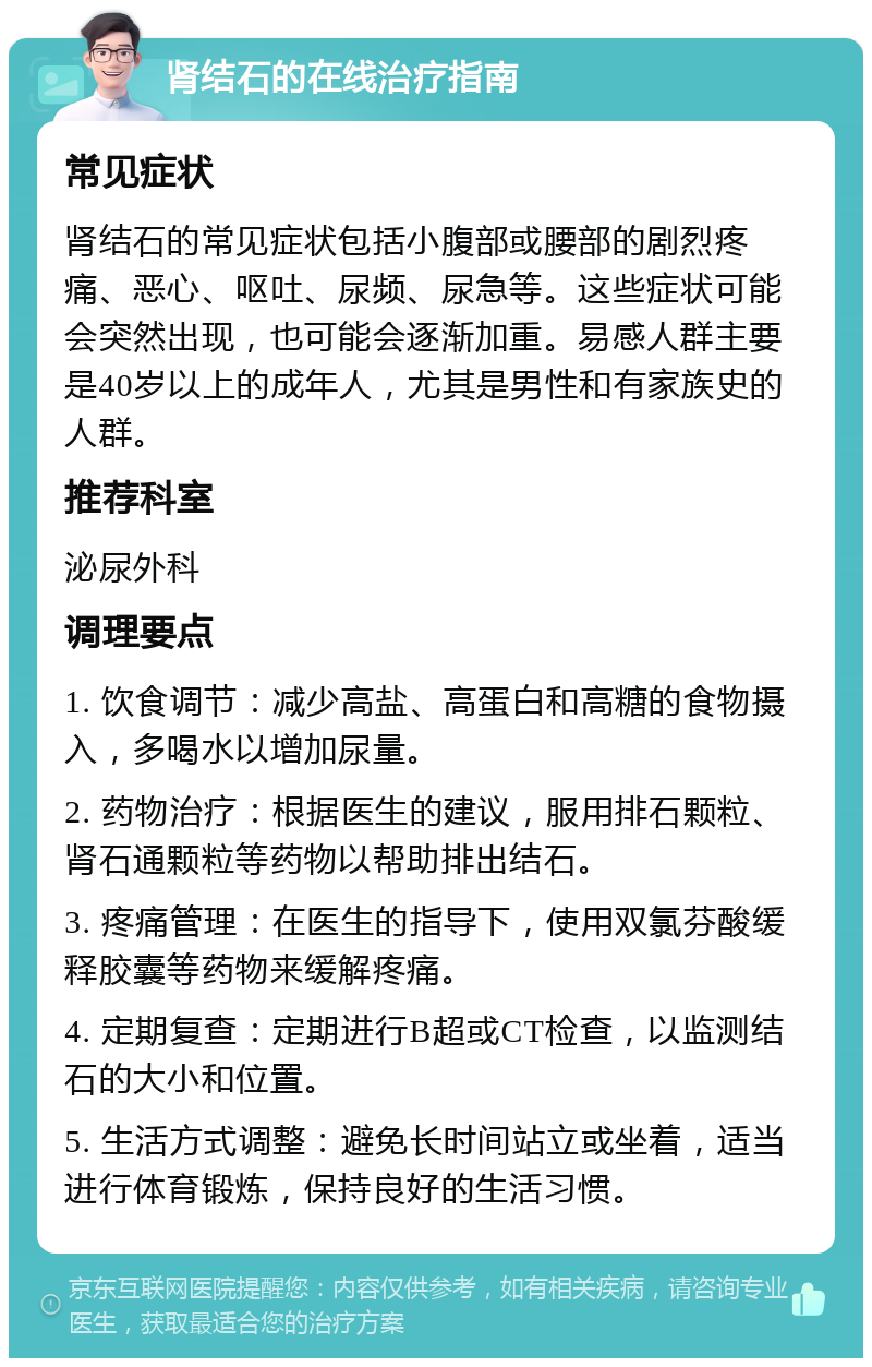 肾结石的在线治疗指南 常见症状 肾结石的常见症状包括小腹部或腰部的剧烈疼痛、恶心、呕吐、尿频、尿急等。这些症状可能会突然出现，也可能会逐渐加重。易感人群主要是40岁以上的成年人，尤其是男性和有家族史的人群。 推荐科室 泌尿外科 调理要点 1. 饮食调节：减少高盐、高蛋白和高糖的食物摄入，多喝水以增加尿量。 2. 药物治疗：根据医生的建议，服用排石颗粒、肾石通颗粒等药物以帮助排出结石。 3. 疼痛管理：在医生的指导下，使用双氯芬酸缓释胶囊等药物来缓解疼痛。 4. 定期复查：定期进行B超或CT检查，以监测结石的大小和位置。 5. 生活方式调整：避免长时间站立或坐着，适当进行体育锻炼，保持良好的生活习惯。