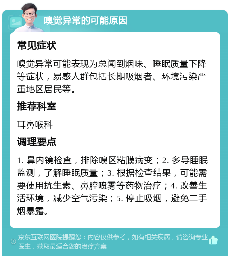 嗅觉异常的可能原因 常见症状 嗅觉异常可能表现为总闻到烟味、睡眠质量下降等症状，易感人群包括长期吸烟者、环境污染严重地区居民等。 推荐科室 耳鼻喉科 调理要点 1. 鼻内镜检查，排除嗅区粘膜病变；2. 多导睡眠监测，了解睡眠质量；3. 根据检查结果，可能需要使用抗生素、鼻腔喷雾等药物治疗；4. 改善生活环境，减少空气污染；5. 停止吸烟，避免二手烟暴露。