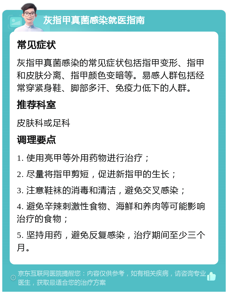 灰指甲真菌感染就医指南 常见症状 灰指甲真菌感染的常见症状包括指甲变形、指甲和皮肤分离、指甲颜色变暗等。易感人群包括经常穿紧身鞋、脚部多汗、免疫力低下的人群。 推荐科室 皮肤科或足科 调理要点 1. 使用亮甲等外用药物进行治疗； 2. 尽量将指甲剪短，促进新指甲的生长； 3. 注意鞋袜的消毒和清洁，避免交叉感染； 4. 避免辛辣刺激性食物、海鲜和养肉等可能影响治疗的食物； 5. 坚持用药，避免反复感染，治疗期间至少三个月。