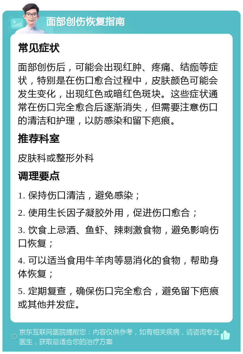 面部创伤恢复指南 常见症状 面部创伤后，可能会出现红肿、疼痛、结痂等症状，特别是在伤口愈合过程中，皮肤颜色可能会发生变化，出现红色或暗红色斑块。这些症状通常在伤口完全愈合后逐渐消失，但需要注意伤口的清洁和护理，以防感染和留下疤痕。 推荐科室 皮肤科或整形外科 调理要点 1. 保持伤口清洁，避免感染； 2. 使用生长因子凝胶外用，促进伤口愈合； 3. 饮食上忌酒、鱼虾、辣刺激食物，避免影响伤口恢复； 4. 可以适当食用牛羊肉等易消化的食物，帮助身体恢复； 5. 定期复查，确保伤口完全愈合，避免留下疤痕或其他并发症。