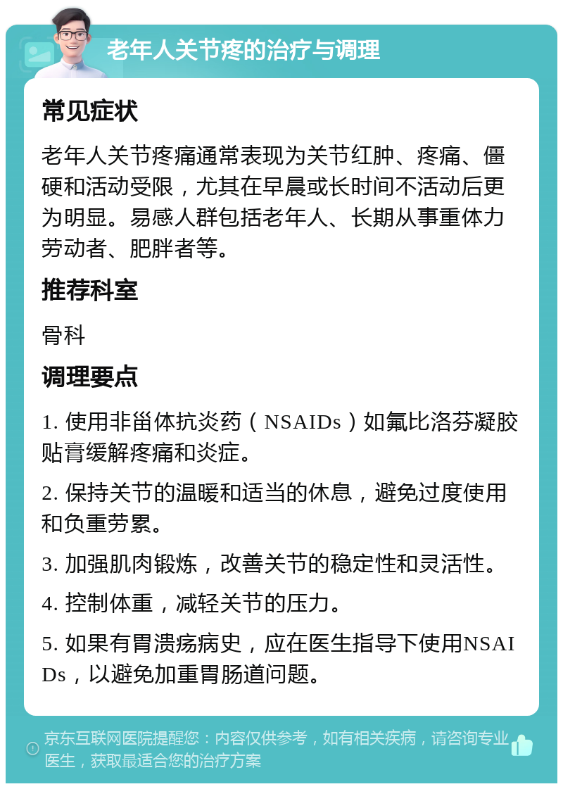 老年人关节疼的治疗与调理 常见症状 老年人关节疼痛通常表现为关节红肿、疼痛、僵硬和活动受限，尤其在早晨或长时间不活动后更为明显。易感人群包括老年人、长期从事重体力劳动者、肥胖者等。 推荐科室 骨科 调理要点 1. 使用非甾体抗炎药（NSAIDs）如氟比洛芬凝胶贴膏缓解疼痛和炎症。 2. 保持关节的温暖和适当的休息，避免过度使用和负重劳累。 3. 加强肌肉锻炼，改善关节的稳定性和灵活性。 4. 控制体重，减轻关节的压力。 5. 如果有胃溃疡病史，应在医生指导下使用NSAIDs，以避免加重胃肠道问题。