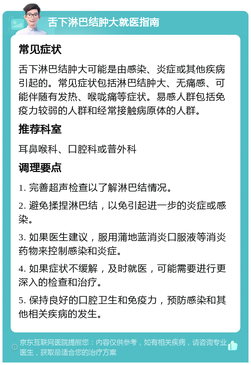 舌下淋巴结肿大就医指南 常见症状 舌下淋巴结肿大可能是由感染、炎症或其他疾病引起的。常见症状包括淋巴结肿大、无痛感、可能伴随有发热、喉咙痛等症状。易感人群包括免疫力较弱的人群和经常接触病原体的人群。 推荐科室 耳鼻喉科、口腔科或普外科 调理要点 1. 完善超声检查以了解淋巴结情况。 2. 避免揉捏淋巴结，以免引起进一步的炎症或感染。 3. 如果医生建议，服用蒲地蓝消炎口服液等消炎药物来控制感染和炎症。 4. 如果症状不缓解，及时就医，可能需要进行更深入的检查和治疗。 5. 保持良好的口腔卫生和免疫力，预防感染和其他相关疾病的发生。