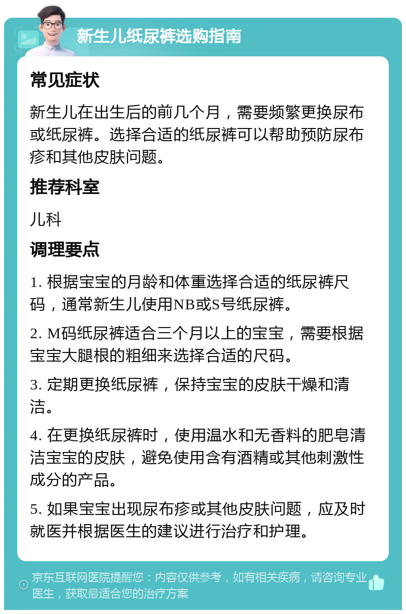 新生儿纸尿裤选购指南 常见症状 新生儿在出生后的前几个月，需要频繁更换尿布或纸尿裤。选择合适的纸尿裤可以帮助预防尿布疹和其他皮肤问题。 推荐科室 儿科 调理要点 1. 根据宝宝的月龄和体重选择合适的纸尿裤尺码，通常新生儿使用NB或S号纸尿裤。 2. M码纸尿裤适合三个月以上的宝宝，需要根据宝宝大腿根的粗细来选择合适的尺码。 3. 定期更换纸尿裤，保持宝宝的皮肤干燥和清洁。 4. 在更换纸尿裤时，使用温水和无香料的肥皂清洁宝宝的皮肤，避免使用含有酒精或其他刺激性成分的产品。 5. 如果宝宝出现尿布疹或其他皮肤问题，应及时就医并根据医生的建议进行治疗和护理。