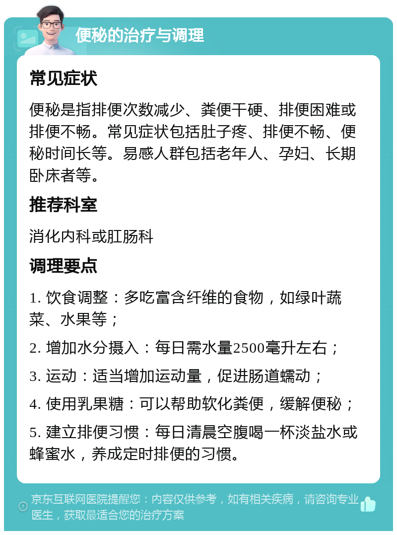 便秘的治疗与调理 常见症状 便秘是指排便次数减少、粪便干硬、排便困难或排便不畅。常见症状包括肚子疼、排便不畅、便秘时间长等。易感人群包括老年人、孕妇、长期卧床者等。 推荐科室 消化内科或肛肠科 调理要点 1. 饮食调整：多吃富含纤维的食物，如绿叶蔬菜、水果等； 2. 增加水分摄入：每日需水量2500毫升左右； 3. 运动：适当增加运动量，促进肠道蠕动； 4. 使用乳果糖：可以帮助软化粪便，缓解便秘； 5. 建立排便习惯：每日清晨空腹喝一杯淡盐水或蜂蜜水，养成定时排便的习惯。