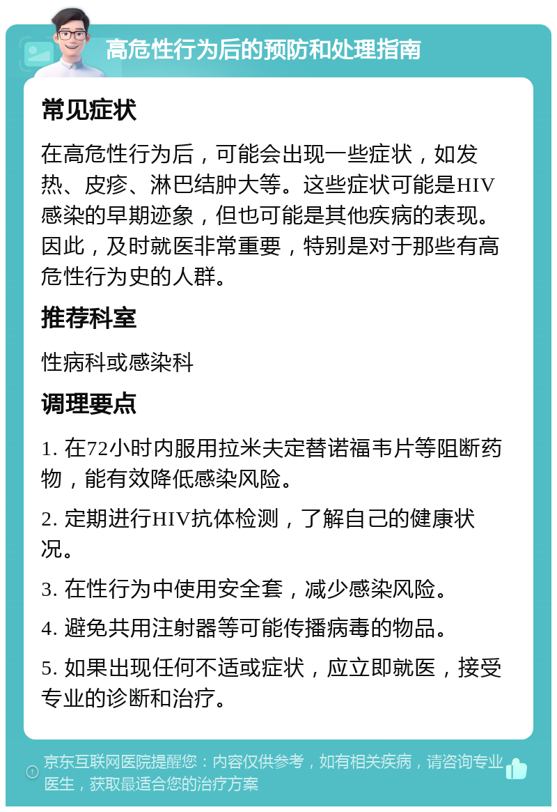 高危性行为后的预防和处理指南 常见症状 在高危性行为后，可能会出现一些症状，如发热、皮疹、淋巴结肿大等。这些症状可能是HIV感染的早期迹象，但也可能是其他疾病的表现。因此，及时就医非常重要，特别是对于那些有高危性行为史的人群。 推荐科室 性病科或感染科 调理要点 1. 在72小时内服用拉米夫定替诺福韦片等阻断药物，能有效降低感染风险。 2. 定期进行HIV抗体检测，了解自己的健康状况。 3. 在性行为中使用安全套，减少感染风险。 4. 避免共用注射器等可能传播病毒的物品。 5. 如果出现任何不适或症状，应立即就医，接受专业的诊断和治疗。