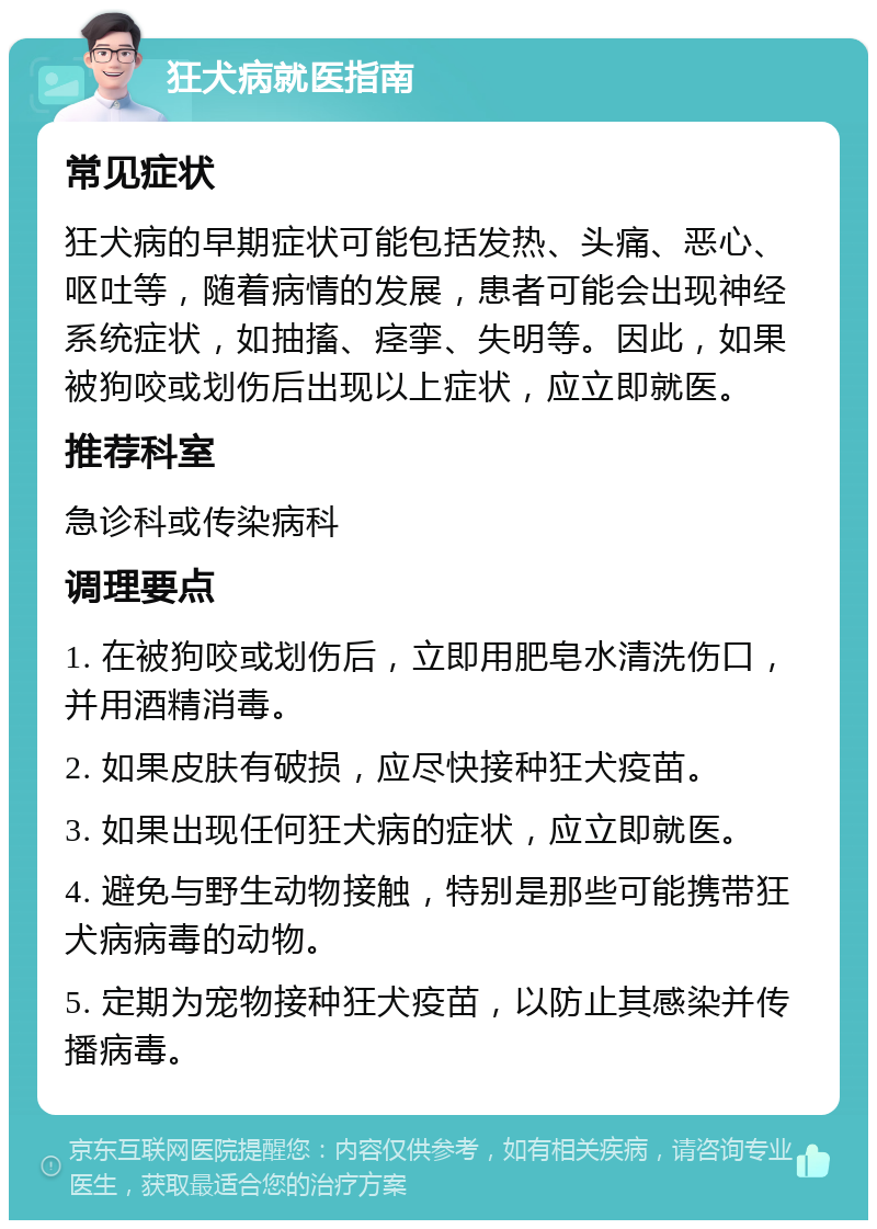 狂犬病就医指南 常见症状 狂犬病的早期症状可能包括发热、头痛、恶心、呕吐等，随着病情的发展，患者可能会出现神经系统症状，如抽搐、痉挛、失明等。因此，如果被狗咬或划伤后出现以上症状，应立即就医。 推荐科室 急诊科或传染病科 调理要点 1. 在被狗咬或划伤后，立即用肥皂水清洗伤口，并用酒精消毒。 2. 如果皮肤有破损，应尽快接种狂犬疫苗。 3. 如果出现任何狂犬病的症状，应立即就医。 4. 避免与野生动物接触，特别是那些可能携带狂犬病病毒的动物。 5. 定期为宠物接种狂犬疫苗，以防止其感染并传播病毒。