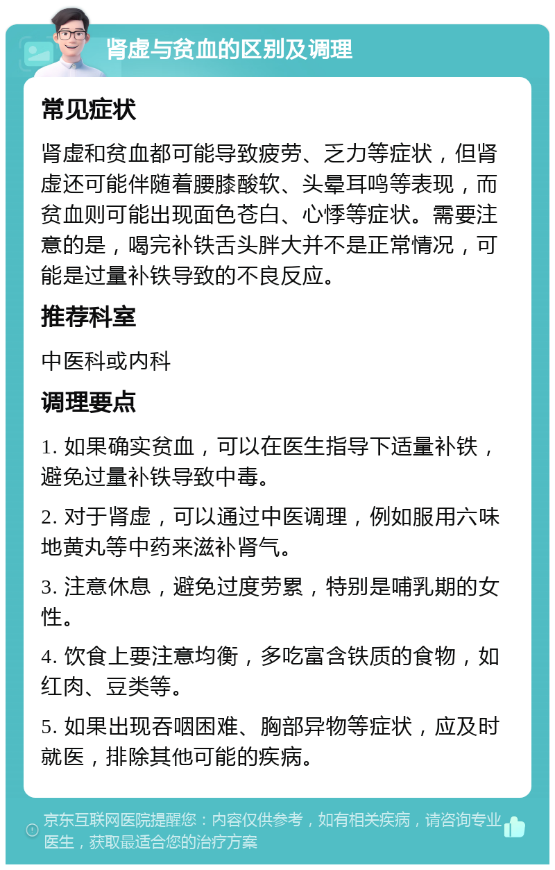 肾虚与贫血的区别及调理 常见症状 肾虚和贫血都可能导致疲劳、乏力等症状，但肾虚还可能伴随着腰膝酸软、头晕耳鸣等表现，而贫血则可能出现面色苍白、心悸等症状。需要注意的是，喝完补铁舌头胖大并不是正常情况，可能是过量补铁导致的不良反应。 推荐科室 中医科或内科 调理要点 1. 如果确实贫血，可以在医生指导下适量补铁，避免过量补铁导致中毒。 2. 对于肾虚，可以通过中医调理，例如服用六味地黄丸等中药来滋补肾气。 3. 注意休息，避免过度劳累，特别是哺乳期的女性。 4. 饮食上要注意均衡，多吃富含铁质的食物，如红肉、豆类等。 5. 如果出现吞咽困难、胸部异物等症状，应及时就医，排除其他可能的疾病。