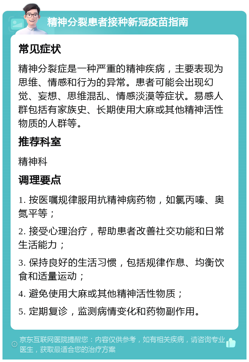 精神分裂患者接种新冠疫苗指南 常见症状 精神分裂症是一种严重的精神疾病，主要表现为思维、情感和行为的异常。患者可能会出现幻觉、妄想、思维混乱、情感淡漠等症状。易感人群包括有家族史、长期使用大麻或其他精神活性物质的人群等。 推荐科室 精神科 调理要点 1. 按医嘱规律服用抗精神病药物，如氯丙嗪、奥氮平等； 2. 接受心理治疗，帮助患者改善社交功能和日常生活能力； 3. 保持良好的生活习惯，包括规律作息、均衡饮食和适量运动； 4. 避免使用大麻或其他精神活性物质； 5. 定期复诊，监测病情变化和药物副作用。