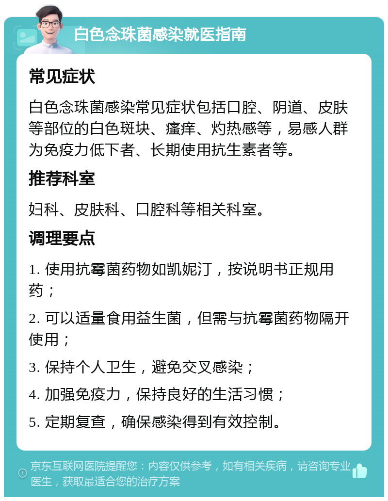 白色念珠菌感染就医指南 常见症状 白色念珠菌感染常见症状包括口腔、阴道、皮肤等部位的白色斑块、瘙痒、灼热感等，易感人群为免疫力低下者、长期使用抗生素者等。 推荐科室 妇科、皮肤科、口腔科等相关科室。 调理要点 1. 使用抗霉菌药物如凯妮汀，按说明书正规用药； 2. 可以适量食用益生菌，但需与抗霉菌药物隔开使用； 3. 保持个人卫生，避免交叉感染； 4. 加强免疫力，保持良好的生活习惯； 5. 定期复查，确保感染得到有效控制。