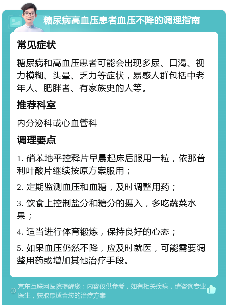 糖尿病高血压患者血压不降的调理指南 常见症状 糖尿病和高血压患者可能会出现多尿、口渴、视力模糊、头晕、乏力等症状，易感人群包括中老年人、肥胖者、有家族史的人等。 推荐科室 内分泌科或心血管科 调理要点 1. 硝苯地平控释片早晨起床后服用一粒，依那普利叶酸片继续按原方案服用； 2. 定期监测血压和血糖，及时调整用药； 3. 饮食上控制盐分和糖分的摄入，多吃蔬菜水果； 4. 适当进行体育锻炼，保持良好的心态； 5. 如果血压仍然不降，应及时就医，可能需要调整用药或增加其他治疗手段。