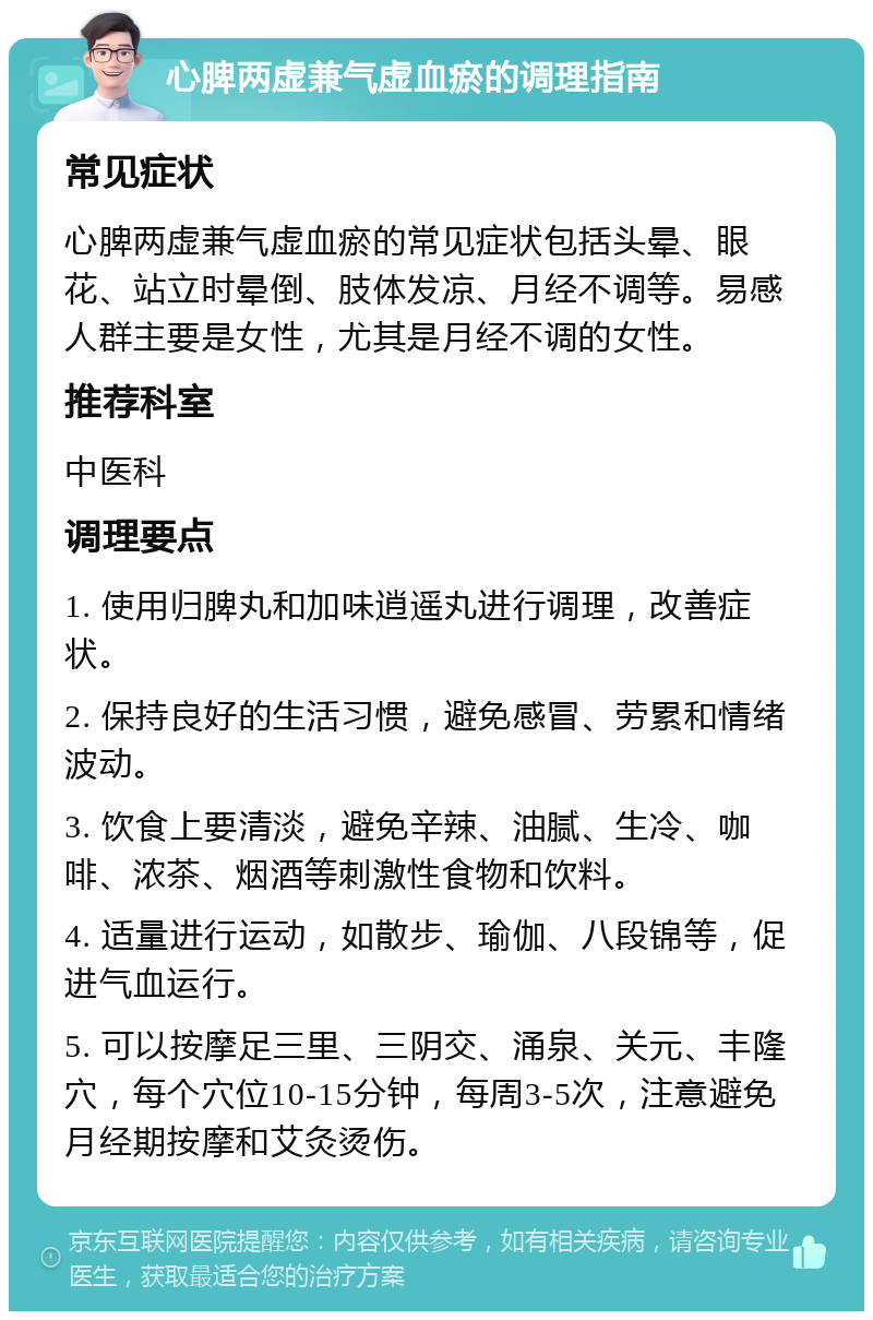 心脾两虚兼气虚血瘀的调理指南 常见症状 心脾两虚兼气虚血瘀的常见症状包括头晕、眼花、站立时晕倒、肢体发凉、月经不调等。易感人群主要是女性，尤其是月经不调的女性。 推荐科室 中医科 调理要点 1. 使用归脾丸和加味逍遥丸进行调理，改善症状。 2. 保持良好的生活习惯，避免感冒、劳累和情绪波动。 3. 饮食上要清淡，避免辛辣、油腻、生冷、咖啡、浓茶、烟酒等刺激性食物和饮料。 4. 适量进行运动，如散步、瑜伽、八段锦等，促进气血运行。 5. 可以按摩足三里、三阴交、涌泉、关元、丰隆穴，每个穴位10-15分钟，每周3-5次，注意避免月经期按摩和艾灸烫伤。