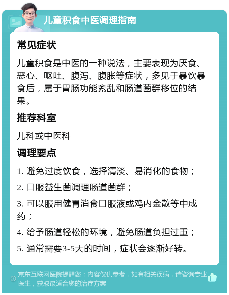 儿童积食中医调理指南 常见症状 儿童积食是中医的一种说法，主要表现为厌食、恶心、呕吐、腹泻、腹胀等症状，多见于暴饮暴食后，属于胃肠功能紊乱和肠道菌群移位的结果。 推荐科室 儿科或中医科 调理要点 1. 避免过度饮食，选择清淡、易消化的食物； 2. 口服益生菌调理肠道菌群； 3. 可以服用健胃消食口服液或鸡内金散等中成药； 4. 给予肠道轻松的环境，避免肠道负担过重； 5. 通常需要3-5天的时间，症状会逐渐好转。