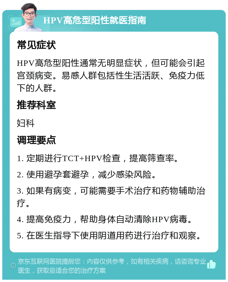 HPV高危型阳性就医指南 常见症状 HPV高危型阳性通常无明显症状，但可能会引起宫颈病变。易感人群包括性生活活跃、免疫力低下的人群。 推荐科室 妇科 调理要点 1. 定期进行TCT+HPV检查，提高筛查率。 2. 使用避孕套避孕，减少感染风险。 3. 如果有病变，可能需要手术治疗和药物辅助治疗。 4. 提高免疫力，帮助身体自动清除HPV病毒。 5. 在医生指导下使用阴道用药进行治疗和观察。