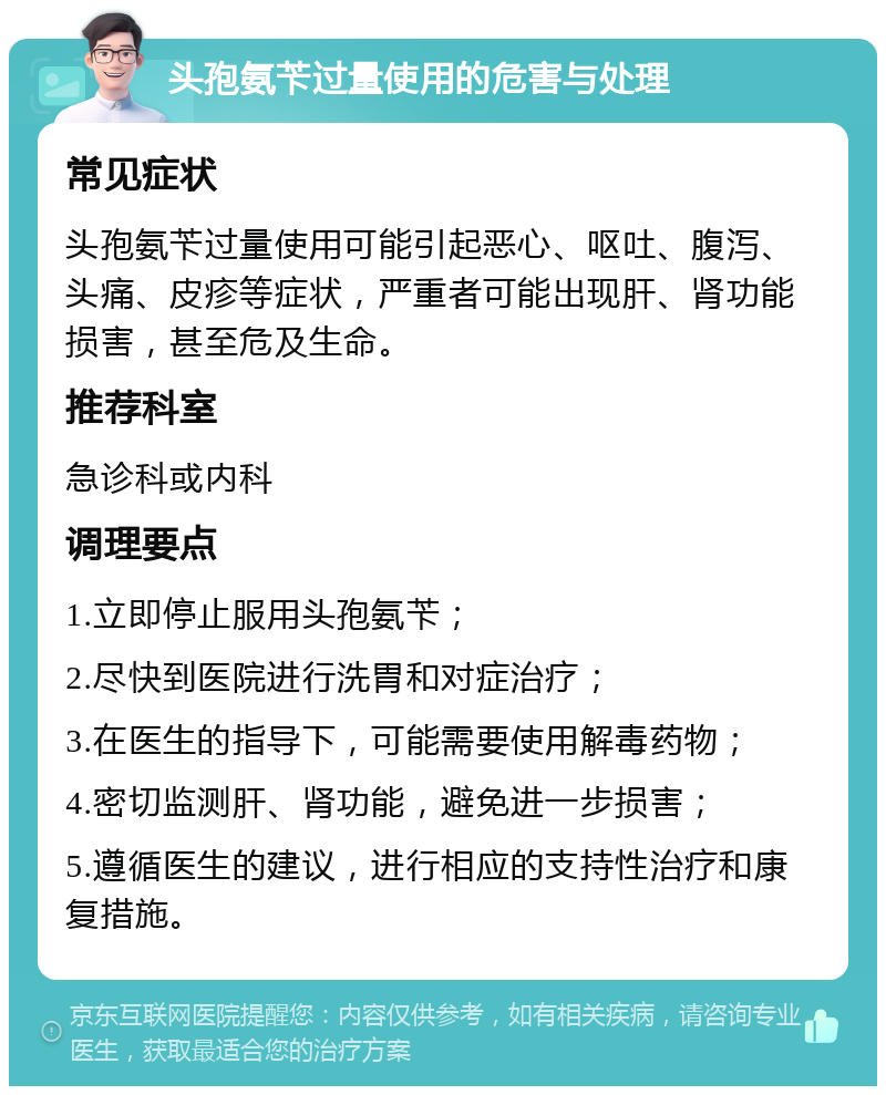 头孢氨苄过量使用的危害与处理 常见症状 头孢氨苄过量使用可能引起恶心、呕吐、腹泻、头痛、皮疹等症状，严重者可能出现肝、肾功能损害，甚至危及生命。 推荐科室 急诊科或内科 调理要点 1.立即停止服用头孢氨苄； 2.尽快到医院进行洗胃和对症治疗； 3.在医生的指导下，可能需要使用解毒药物； 4.密切监测肝、肾功能，避免进一步损害； 5.遵循医生的建议，进行相应的支持性治疗和康复措施。