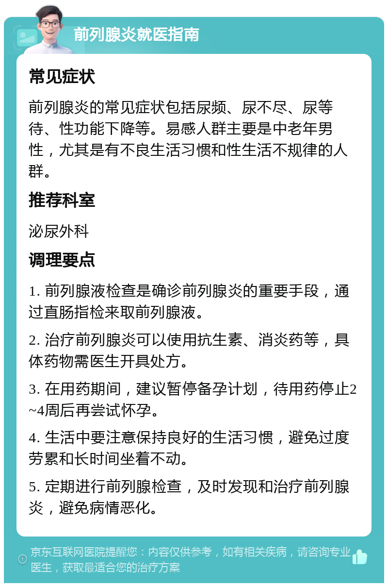 前列腺炎就医指南 常见症状 前列腺炎的常见症状包括尿频、尿不尽、尿等待、性功能下降等。易感人群主要是中老年男性，尤其是有不良生活习惯和性生活不规律的人群。 推荐科室 泌尿外科 调理要点 1. 前列腺液检查是确诊前列腺炎的重要手段，通过直肠指检来取前列腺液。 2. 治疗前列腺炎可以使用抗生素、消炎药等，具体药物需医生开具处方。 3. 在用药期间，建议暂停备孕计划，待用药停止2~4周后再尝试怀孕。 4. 生活中要注意保持良好的生活习惯，避免过度劳累和长时间坐着不动。 5. 定期进行前列腺检查，及时发现和治疗前列腺炎，避免病情恶化。