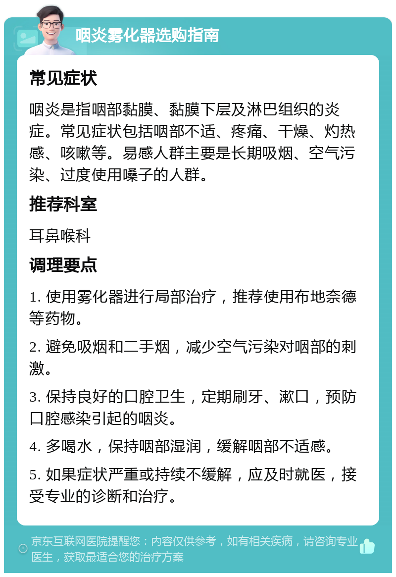 咽炎雾化器选购指南 常见症状 咽炎是指咽部黏膜、黏膜下层及淋巴组织的炎症。常见症状包括咽部不适、疼痛、干燥、灼热感、咳嗽等。易感人群主要是长期吸烟、空气污染、过度使用嗓子的人群。 推荐科室 耳鼻喉科 调理要点 1. 使用雾化器进行局部治疗，推荐使用布地奈德等药物。 2. 避免吸烟和二手烟，减少空气污染对咽部的刺激。 3. 保持良好的口腔卫生，定期刷牙、漱口，预防口腔感染引起的咽炎。 4. 多喝水，保持咽部湿润，缓解咽部不适感。 5. 如果症状严重或持续不缓解，应及时就医，接受专业的诊断和治疗。