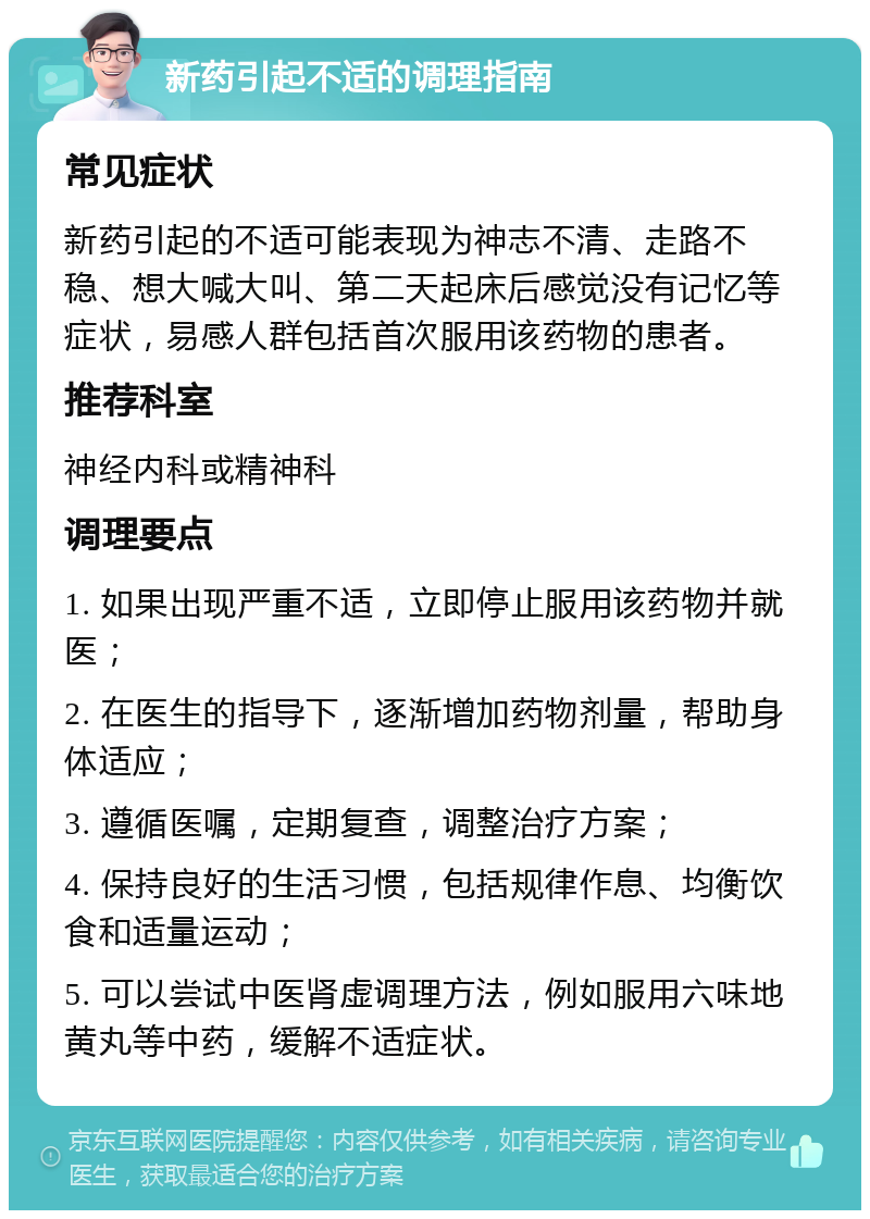 新药引起不适的调理指南 常见症状 新药引起的不适可能表现为神志不清、走路不稳、想大喊大叫、第二天起床后感觉没有记忆等症状，易感人群包括首次服用该药物的患者。 推荐科室 神经内科或精神科 调理要点 1. 如果出现严重不适，立即停止服用该药物并就医； 2. 在医生的指导下，逐渐增加药物剂量，帮助身体适应； 3. 遵循医嘱，定期复查，调整治疗方案； 4. 保持良好的生活习惯，包括规律作息、均衡饮食和适量运动； 5. 可以尝试中医肾虚调理方法，例如服用六味地黄丸等中药，缓解不适症状。