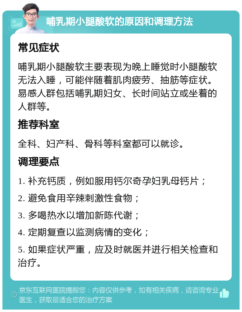 哺乳期小腿酸软的原因和调理方法 常见症状 哺乳期小腿酸软主要表现为晚上睡觉时小腿酸软无法入睡，可能伴随着肌肉疲劳、抽筋等症状。易感人群包括哺乳期妇女、长时间站立或坐着的人群等。 推荐科室 全科、妇产科、骨科等科室都可以就诊。 调理要点 1. 补充钙质，例如服用钙尔奇孕妇乳母钙片； 2. 避免食用辛辣刺激性食物； 3. 多喝热水以增加新陈代谢； 4. 定期复查以监测病情的变化； 5. 如果症状严重，应及时就医并进行相关检查和治疗。