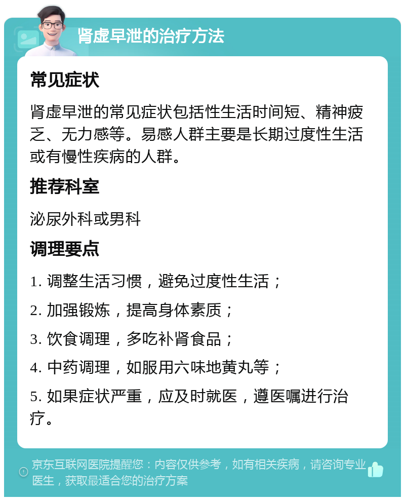 肾虚早泄的治疗方法 常见症状 肾虚早泄的常见症状包括性生活时间短、精神疲乏、无力感等。易感人群主要是长期过度性生活或有慢性疾病的人群。 推荐科室 泌尿外科或男科 调理要点 1. 调整生活习惯，避免过度性生活； 2. 加强锻炼，提高身体素质； 3. 饮食调理，多吃补肾食品； 4. 中药调理，如服用六味地黄丸等； 5. 如果症状严重，应及时就医，遵医嘱进行治疗。