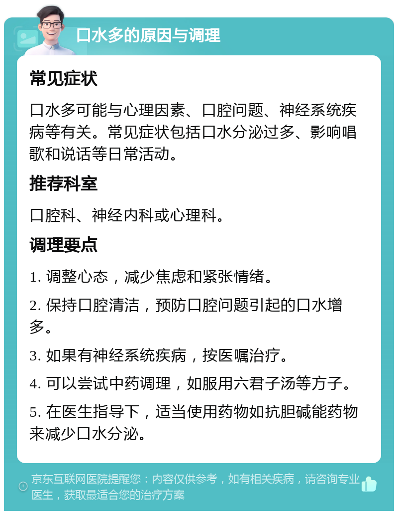 口水多的原因与调理 常见症状 口水多可能与心理因素、口腔问题、神经系统疾病等有关。常见症状包括口水分泌过多、影响唱歌和说话等日常活动。 推荐科室 口腔科、神经内科或心理科。 调理要点 1. 调整心态，减少焦虑和紧张情绪。 2. 保持口腔清洁，预防口腔问题引起的口水增多。 3. 如果有神经系统疾病，按医嘱治疗。 4. 可以尝试中药调理，如服用六君子汤等方子。 5. 在医生指导下，适当使用药物如抗胆碱能药物来减少口水分泌。