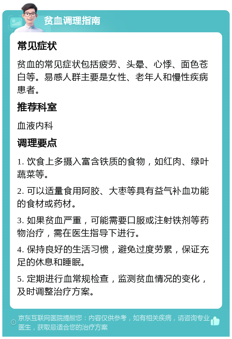 贫血调理指南 常见症状 贫血的常见症状包括疲劳、头晕、心悸、面色苍白等。易感人群主要是女性、老年人和慢性疾病患者。 推荐科室 血液内科 调理要点 1. 饮食上多摄入富含铁质的食物，如红肉、绿叶蔬菜等。 2. 可以适量食用阿胶、大枣等具有益气补血功能的食材或药材。 3. 如果贫血严重，可能需要口服或注射铁剂等药物治疗，需在医生指导下进行。 4. 保持良好的生活习惯，避免过度劳累，保证充足的休息和睡眠。 5. 定期进行血常规检查，监测贫血情况的变化，及时调整治疗方案。