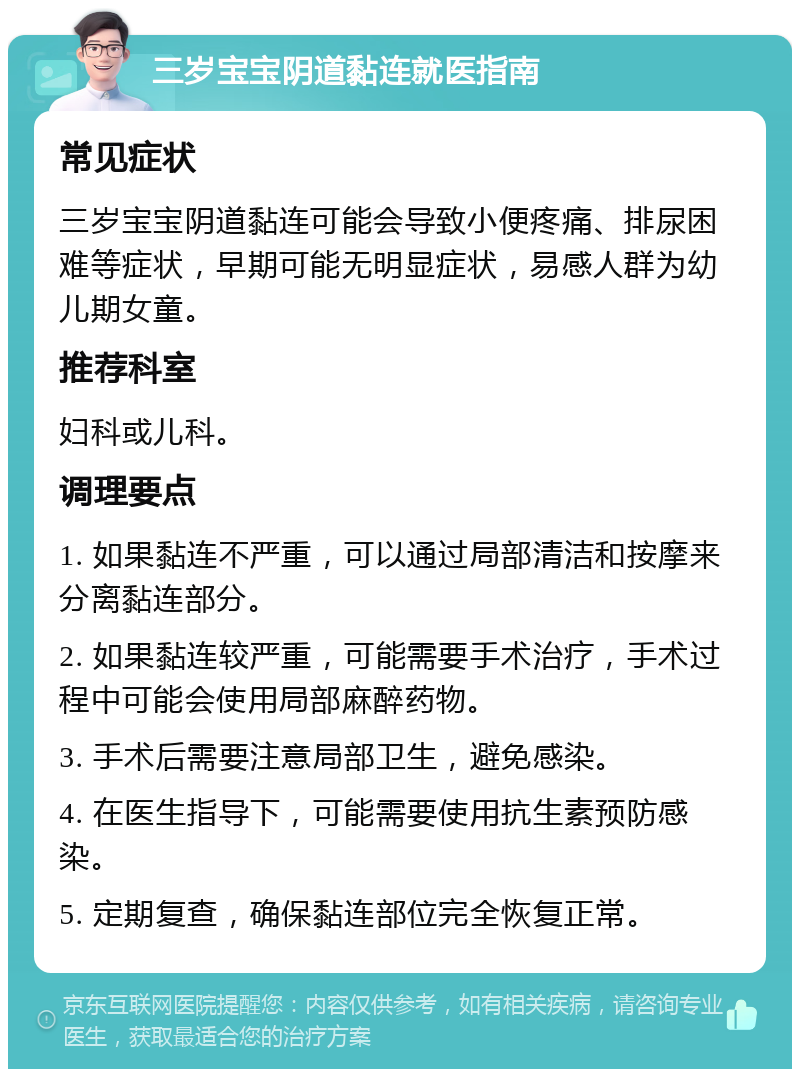 三岁宝宝阴道黏连就医指南 常见症状 三岁宝宝阴道黏连可能会导致小便疼痛、排尿困难等症状，早期可能无明显症状，易感人群为幼儿期女童。 推荐科室 妇科或儿科。 调理要点 1. 如果黏连不严重，可以通过局部清洁和按摩来分离黏连部分。 2. 如果黏连较严重，可能需要手术治疗，手术过程中可能会使用局部麻醉药物。 3. 手术后需要注意局部卫生，避免感染。 4. 在医生指导下，可能需要使用抗生素预防感染。 5. 定期复查，确保黏连部位完全恢复正常。