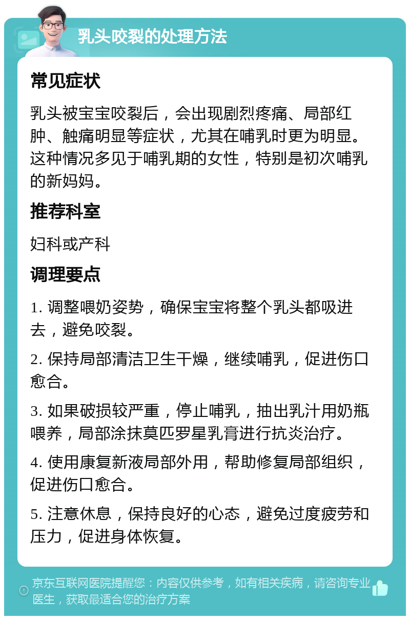 乳头咬裂的处理方法 常见症状 乳头被宝宝咬裂后，会出现剧烈疼痛、局部红肿、触痛明显等症状，尤其在哺乳时更为明显。这种情况多见于哺乳期的女性，特别是初次哺乳的新妈妈。 推荐科室 妇科或产科 调理要点 1. 调整喂奶姿势，确保宝宝将整个乳头都吸进去，避免咬裂。 2. 保持局部清洁卫生干燥，继续哺乳，促进伤口愈合。 3. 如果破损较严重，停止哺乳，抽出乳汁用奶瓶喂养，局部涂抹莫匹罗星乳膏进行抗炎治疗。 4. 使用康复新液局部外用，帮助修复局部组织，促进伤口愈合。 5. 注意休息，保持良好的心态，避免过度疲劳和压力，促进身体恢复。