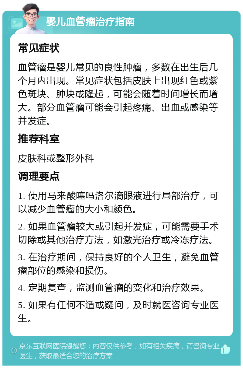 婴儿血管瘤治疗指南 常见症状 血管瘤是婴儿常见的良性肿瘤，多数在出生后几个月内出现。常见症状包括皮肤上出现红色或紫色斑块、肿块或隆起，可能会随着时间增长而增大。部分血管瘤可能会引起疼痛、出血或感染等并发症。 推荐科室 皮肤科或整形外科 调理要点 1. 使用马来酸噻吗洛尔滴眼液进行局部治疗，可以减少血管瘤的大小和颜色。 2. 如果血管瘤较大或引起并发症，可能需要手术切除或其他治疗方法，如激光治疗或冷冻疗法。 3. 在治疗期间，保持良好的个人卫生，避免血管瘤部位的感染和损伤。 4. 定期复查，监测血管瘤的变化和治疗效果。 5. 如果有任何不适或疑问，及时就医咨询专业医生。