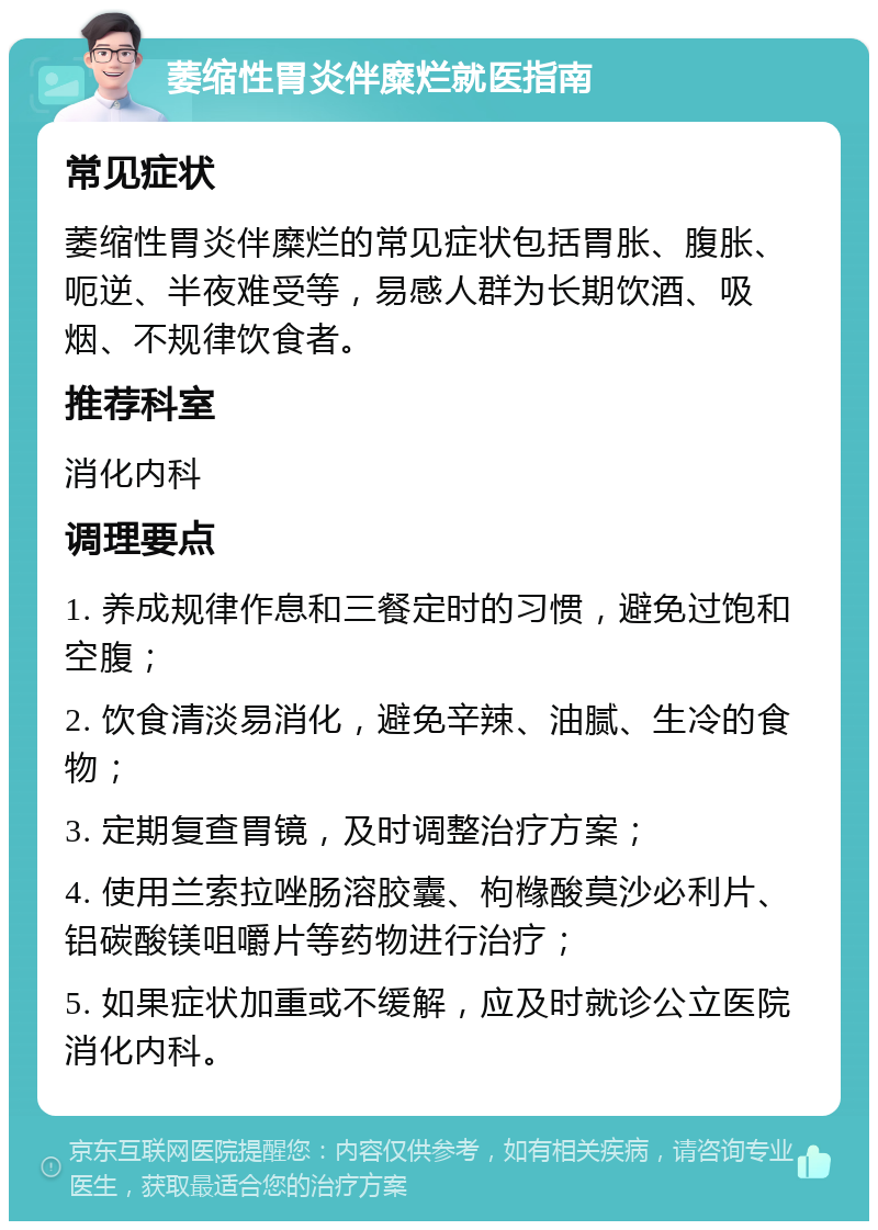 萎缩性胃炎伴糜烂就医指南 常见症状 萎缩性胃炎伴糜烂的常见症状包括胃胀、腹胀、呃逆、半夜难受等，易感人群为长期饮酒、吸烟、不规律饮食者。 推荐科室 消化内科 调理要点 1. 养成规律作息和三餐定时的习惯，避免过饱和空腹； 2. 饮食清淡易消化，避免辛辣、油腻、生冷的食物； 3. 定期复查胃镜，及时调整治疗方案； 4. 使用兰索拉唑肠溶胶囊、枸橼酸莫沙必利片、铝碳酸镁咀嚼片等药物进行治疗； 5. 如果症状加重或不缓解，应及时就诊公立医院消化内科。