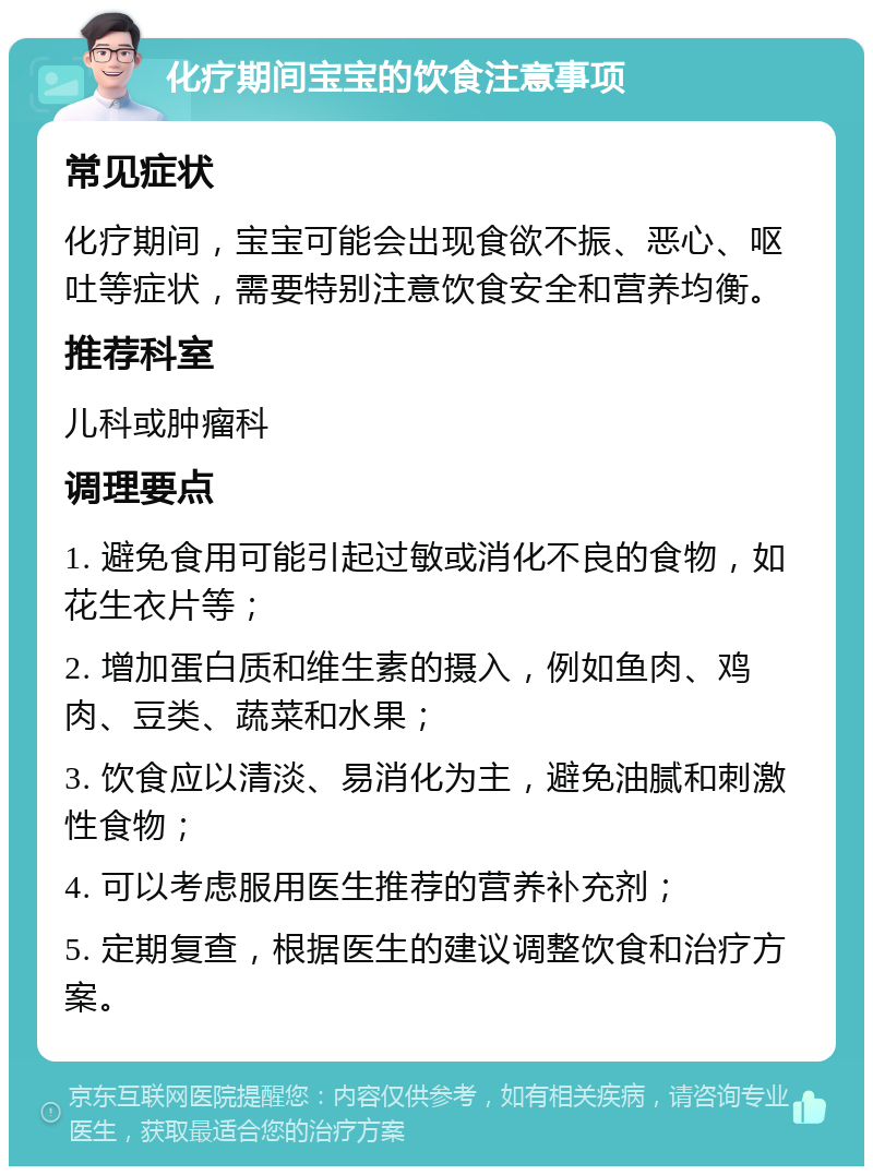 化疗期间宝宝的饮食注意事项 常见症状 化疗期间，宝宝可能会出现食欲不振、恶心、呕吐等症状，需要特别注意饮食安全和营养均衡。 推荐科室 儿科或肿瘤科 调理要点 1. 避免食用可能引起过敏或消化不良的食物，如花生衣片等； 2. 增加蛋白质和维生素的摄入，例如鱼肉、鸡肉、豆类、蔬菜和水果； 3. 饮食应以清淡、易消化为主，避免油腻和刺激性食物； 4. 可以考虑服用医生推荐的营养补充剂； 5. 定期复查，根据医生的建议调整饮食和治疗方案。