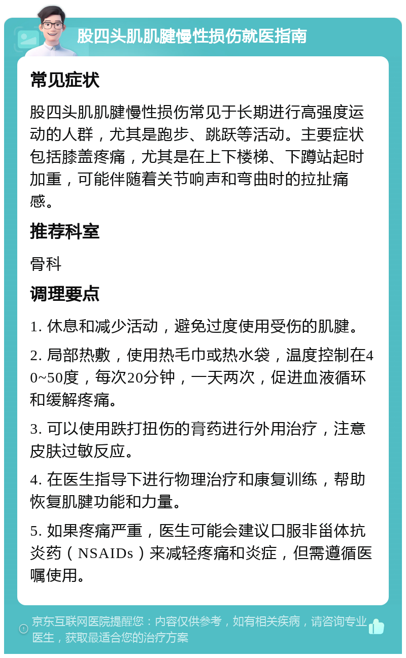 股四头肌肌腱慢性损伤就医指南 常见症状 股四头肌肌腱慢性损伤常见于长期进行高强度运动的人群，尤其是跑步、跳跃等活动。主要症状包括膝盖疼痛，尤其是在上下楼梯、下蹲站起时加重，可能伴随着关节响声和弯曲时的拉扯痛感。 推荐科室 骨科 调理要点 1. 休息和减少活动，避免过度使用受伤的肌腱。 2. 局部热敷，使用热毛巾或热水袋，温度控制在40~50度，每次20分钟，一天两次，促进血液循环和缓解疼痛。 3. 可以使用跌打扭伤的膏药进行外用治疗，注意皮肤过敏反应。 4. 在医生指导下进行物理治疗和康复训练，帮助恢复肌腱功能和力量。 5. 如果疼痛严重，医生可能会建议口服非甾体抗炎药（NSAIDs）来减轻疼痛和炎症，但需遵循医嘱使用。