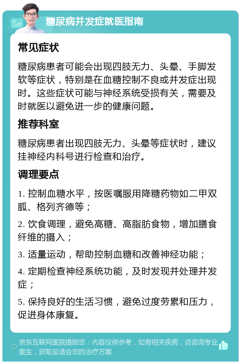 糖尿病并发症就医指南 常见症状 糖尿病患者可能会出现四肢无力、头晕、手脚发软等症状，特别是在血糖控制不良或并发症出现时。这些症状可能与神经系统受损有关，需要及时就医以避免进一步的健康问题。 推荐科室 糖尿病患者出现四肢无力、头晕等症状时，建议挂神经内科号进行检查和治疗。 调理要点 1. 控制血糖水平，按医嘱服用降糖药物如二甲双胍、格列齐德等； 2. 饮食调理，避免高糖、高脂肪食物，增加膳食纤维的摄入； 3. 适量运动，帮助控制血糖和改善神经功能； 4. 定期检查神经系统功能，及时发现并处理并发症； 5. 保持良好的生活习惯，避免过度劳累和压力，促进身体康复。