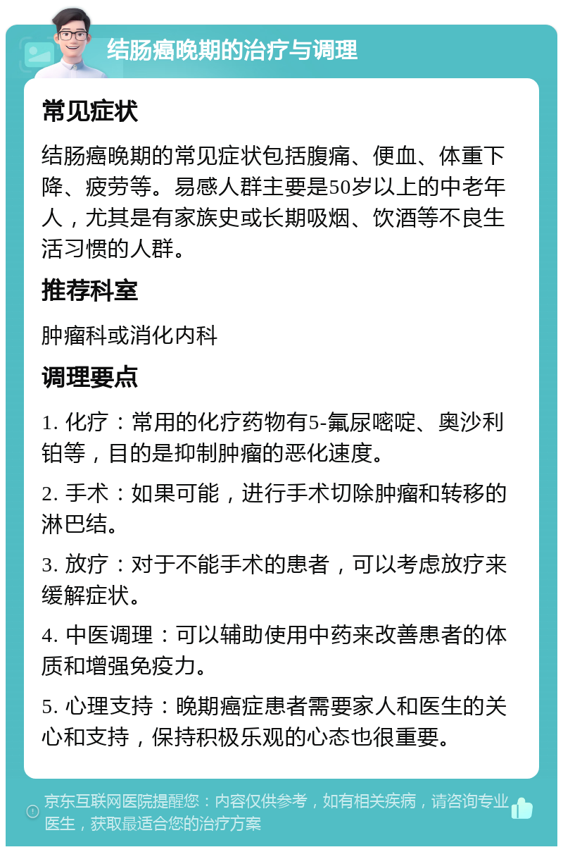 结肠癌晚期的治疗与调理 常见症状 结肠癌晚期的常见症状包括腹痛、便血、体重下降、疲劳等。易感人群主要是50岁以上的中老年人，尤其是有家族史或长期吸烟、饮酒等不良生活习惯的人群。 推荐科室 肿瘤科或消化内科 调理要点 1. 化疗：常用的化疗药物有5-氟尿嘧啶、奥沙利铂等，目的是抑制肿瘤的恶化速度。 2. 手术：如果可能，进行手术切除肿瘤和转移的淋巴结。 3. 放疗：对于不能手术的患者，可以考虑放疗来缓解症状。 4. 中医调理：可以辅助使用中药来改善患者的体质和增强免疫力。 5. 心理支持：晚期癌症患者需要家人和医生的关心和支持，保持积极乐观的心态也很重要。