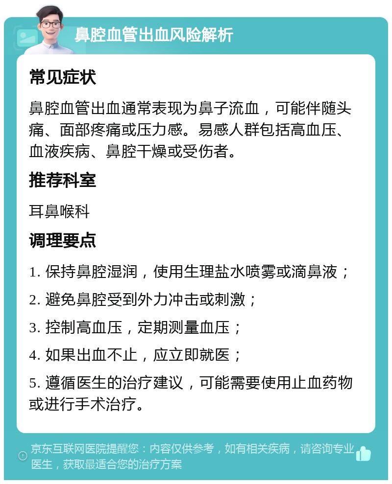 鼻腔血管出血风险解析 常见症状 鼻腔血管出血通常表现为鼻子流血，可能伴随头痛、面部疼痛或压力感。易感人群包括高血压、血液疾病、鼻腔干燥或受伤者。 推荐科室 耳鼻喉科 调理要点 1. 保持鼻腔湿润，使用生理盐水喷雾或滴鼻液； 2. 避免鼻腔受到外力冲击或刺激； 3. 控制高血压，定期测量血压； 4. 如果出血不止，应立即就医； 5. 遵循医生的治疗建议，可能需要使用止血药物或进行手术治疗。