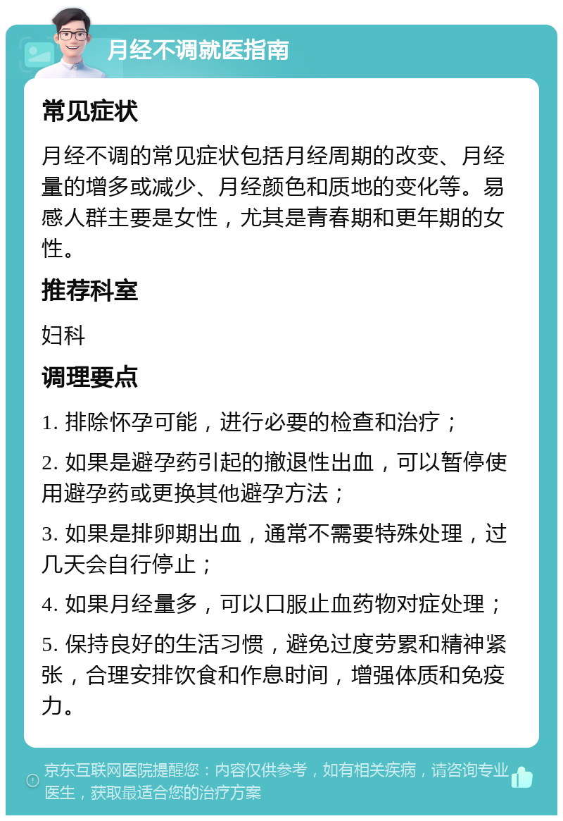 月经不调就医指南 常见症状 月经不调的常见症状包括月经周期的改变、月经量的增多或减少、月经颜色和质地的变化等。易感人群主要是女性，尤其是青春期和更年期的女性。 推荐科室 妇科 调理要点 1. 排除怀孕可能，进行必要的检查和治疗； 2. 如果是避孕药引起的撤退性出血，可以暂停使用避孕药或更换其他避孕方法； 3. 如果是排卵期出血，通常不需要特殊处理，过几天会自行停止； 4. 如果月经量多，可以口服止血药物对症处理； 5. 保持良好的生活习惯，避免过度劳累和精神紧张，合理安排饮食和作息时间，增强体质和免疫力。