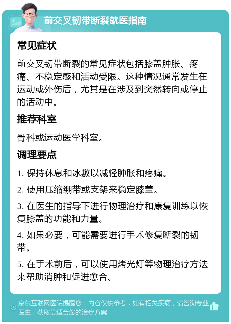 前交叉韧带断裂就医指南 常见症状 前交叉韧带断裂的常见症状包括膝盖肿胀、疼痛、不稳定感和活动受限。这种情况通常发生在运动或外伤后，尤其是在涉及到突然转向或停止的活动中。 推荐科室 骨科或运动医学科室。 调理要点 1. 保持休息和冰敷以减轻肿胀和疼痛。 2. 使用压缩绷带或支架来稳定膝盖。 3. 在医生的指导下进行物理治疗和康复训练以恢复膝盖的功能和力量。 4. 如果必要，可能需要进行手术修复断裂的韧带。 5. 在手术前后，可以使用烤光灯等物理治疗方法来帮助消肿和促进愈合。