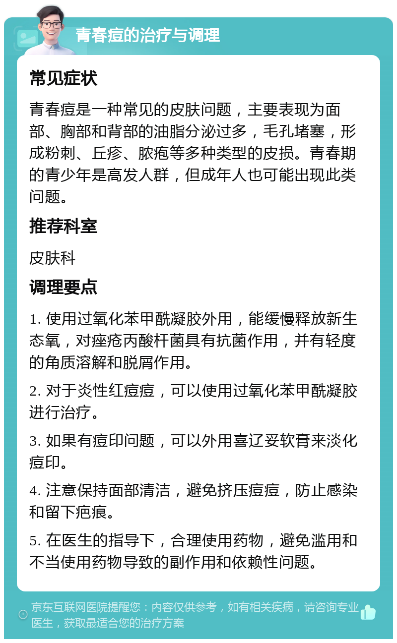 青春痘的治疗与调理 常见症状 青春痘是一种常见的皮肤问题，主要表现为面部、胸部和背部的油脂分泌过多，毛孔堵塞，形成粉刺、丘疹、脓疱等多种类型的皮损。青春期的青少年是高发人群，但成年人也可能出现此类问题。 推荐科室 皮肤科 调理要点 1. 使用过氧化苯甲酰凝胶外用，能缓慢释放新生态氧，对痤疮丙酸杆菌具有抗菌作用，并有轻度的角质溶解和脱屑作用。 2. 对于炎性红痘痘，可以使用过氧化苯甲酰凝胶进行治疗。 3. 如果有痘印问题，可以外用喜辽妥软膏来淡化痘印。 4. 注意保持面部清洁，避免挤压痘痘，防止感染和留下疤痕。 5. 在医生的指导下，合理使用药物，避免滥用和不当使用药物导致的副作用和依赖性问题。