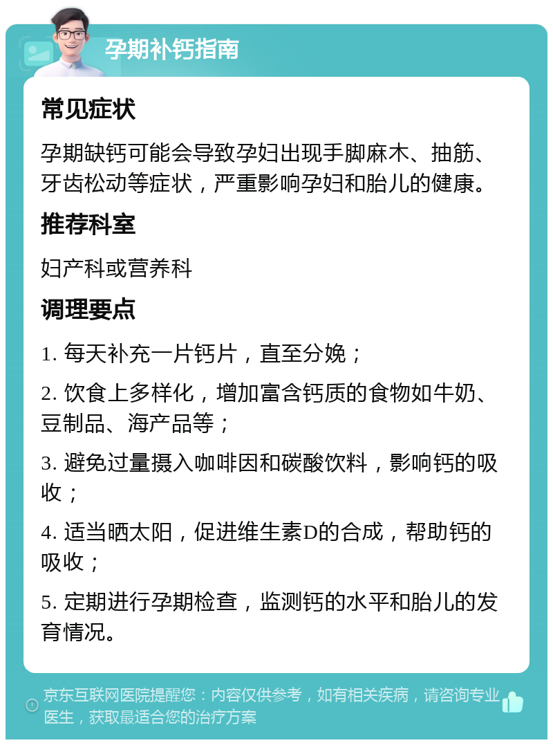 孕期补钙指南 常见症状 孕期缺钙可能会导致孕妇出现手脚麻木、抽筋、牙齿松动等症状，严重影响孕妇和胎儿的健康。 推荐科室 妇产科或营养科 调理要点 1. 每天补充一片钙片，直至分娩； 2. 饮食上多样化，增加富含钙质的食物如牛奶、豆制品、海产品等； 3. 避免过量摄入咖啡因和碳酸饮料，影响钙的吸收； 4. 适当晒太阳，促进维生素D的合成，帮助钙的吸收； 5. 定期进行孕期检查，监测钙的水平和胎儿的发育情况。