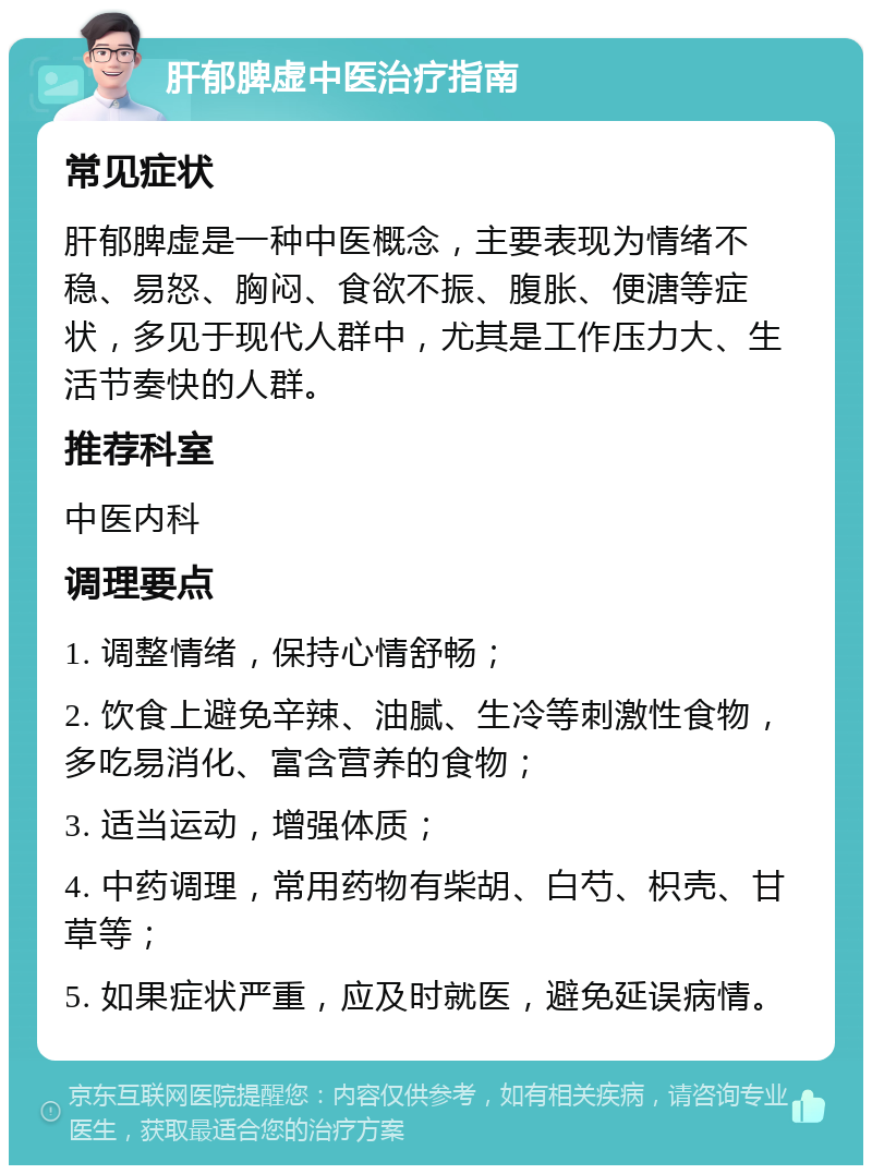 肝郁脾虚中医治疗指南 常见症状 肝郁脾虚是一种中医概念，主要表现为情绪不稳、易怒、胸闷、食欲不振、腹胀、便溏等症状，多见于现代人群中，尤其是工作压力大、生活节奏快的人群。 推荐科室 中医内科 调理要点 1. 调整情绪，保持心情舒畅； 2. 饮食上避免辛辣、油腻、生冷等刺激性食物，多吃易消化、富含营养的食物； 3. 适当运动，增强体质； 4. 中药调理，常用药物有柴胡、白芍、枳壳、甘草等； 5. 如果症状严重，应及时就医，避免延误病情。