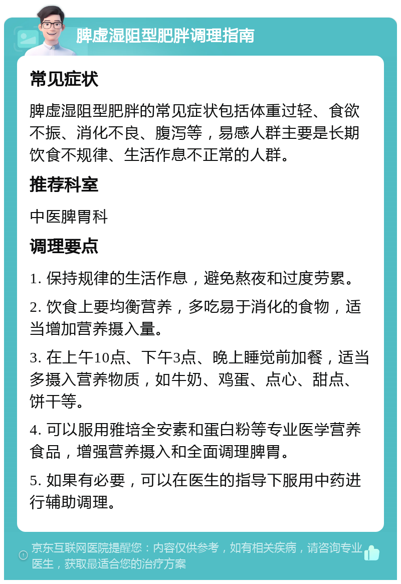 脾虚湿阻型肥胖调理指南 常见症状 脾虚湿阻型肥胖的常见症状包括体重过轻、食欲不振、消化不良、腹泻等，易感人群主要是长期饮食不规律、生活作息不正常的人群。 推荐科室 中医脾胃科 调理要点 1. 保持规律的生活作息，避免熬夜和过度劳累。 2. 饮食上要均衡营养，多吃易于消化的食物，适当增加营养摄入量。 3. 在上午10点、下午3点、晚上睡觉前加餐，适当多摄入营养物质，如牛奶、鸡蛋、点心、甜点、饼干等。 4. 可以服用雅培全安素和蛋白粉等专业医学营养食品，增强营养摄入和全面调理脾胃。 5. 如果有必要，可以在医生的指导下服用中药进行辅助调理。