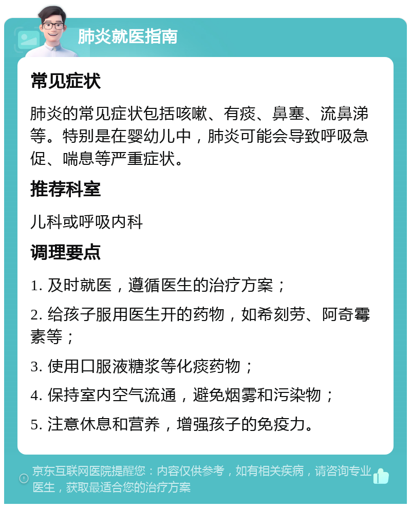 肺炎就医指南 常见症状 肺炎的常见症状包括咳嗽、有痰、鼻塞、流鼻涕等。特别是在婴幼儿中，肺炎可能会导致呼吸急促、喘息等严重症状。 推荐科室 儿科或呼吸内科 调理要点 1. 及时就医，遵循医生的治疗方案； 2. 给孩子服用医生开的药物，如希刻劳、阿奇霉素等； 3. 使用口服液糖浆等化痰药物； 4. 保持室内空气流通，避免烟雾和污染物； 5. 注意休息和营养，增强孩子的免疫力。