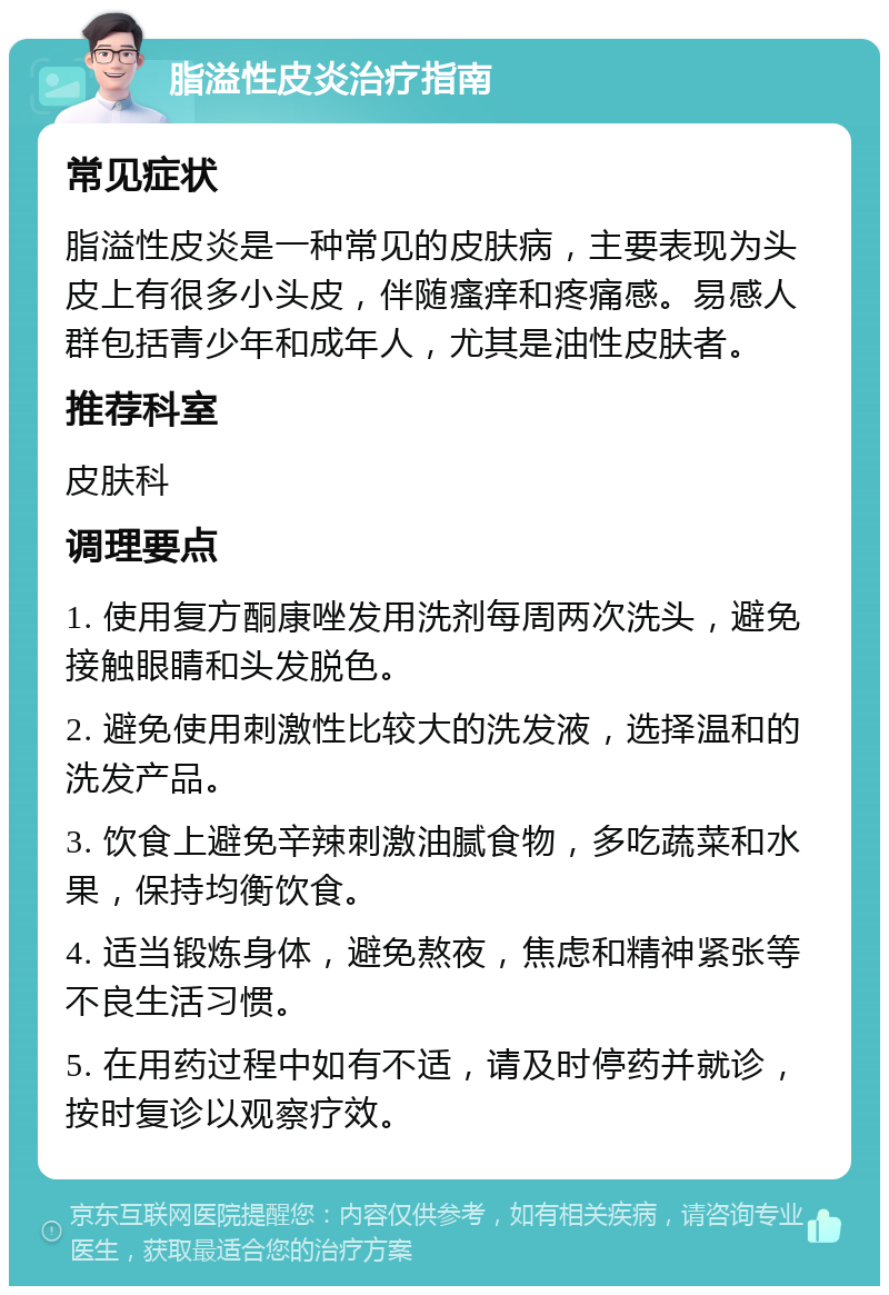 脂溢性皮炎治疗指南 常见症状 脂溢性皮炎是一种常见的皮肤病，主要表现为头皮上有很多小头皮，伴随瘙痒和疼痛感。易感人群包括青少年和成年人，尤其是油性皮肤者。 推荐科室 皮肤科 调理要点 1. 使用复方酮康唑发用洗剂每周两次洗头，避免接触眼睛和头发脱色。 2. 避免使用刺激性比较大的洗发液，选择温和的洗发产品。 3. 饮食上避免辛辣刺激油腻食物，多吃蔬菜和水果，保持均衡饮食。 4. 适当锻炼身体，避免熬夜，焦虑和精神紧张等不良生活习惯。 5. 在用药过程中如有不适，请及时停药并就诊，按时复诊以观察疗效。