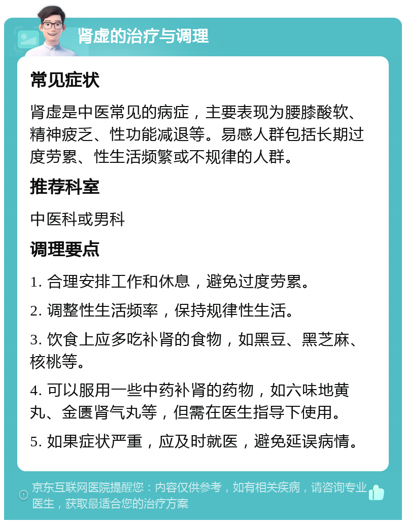 肾虚的治疗与调理 常见症状 肾虚是中医常见的病症，主要表现为腰膝酸软、精神疲乏、性功能减退等。易感人群包括长期过度劳累、性生活频繁或不规律的人群。 推荐科室 中医科或男科 调理要点 1. 合理安排工作和休息，避免过度劳累。 2. 调整性生活频率，保持规律性生活。 3. 饮食上应多吃补肾的食物，如黑豆、黑芝麻、核桃等。 4. 可以服用一些中药补肾的药物，如六味地黄丸、金匮肾气丸等，但需在医生指导下使用。 5. 如果症状严重，应及时就医，避免延误病情。