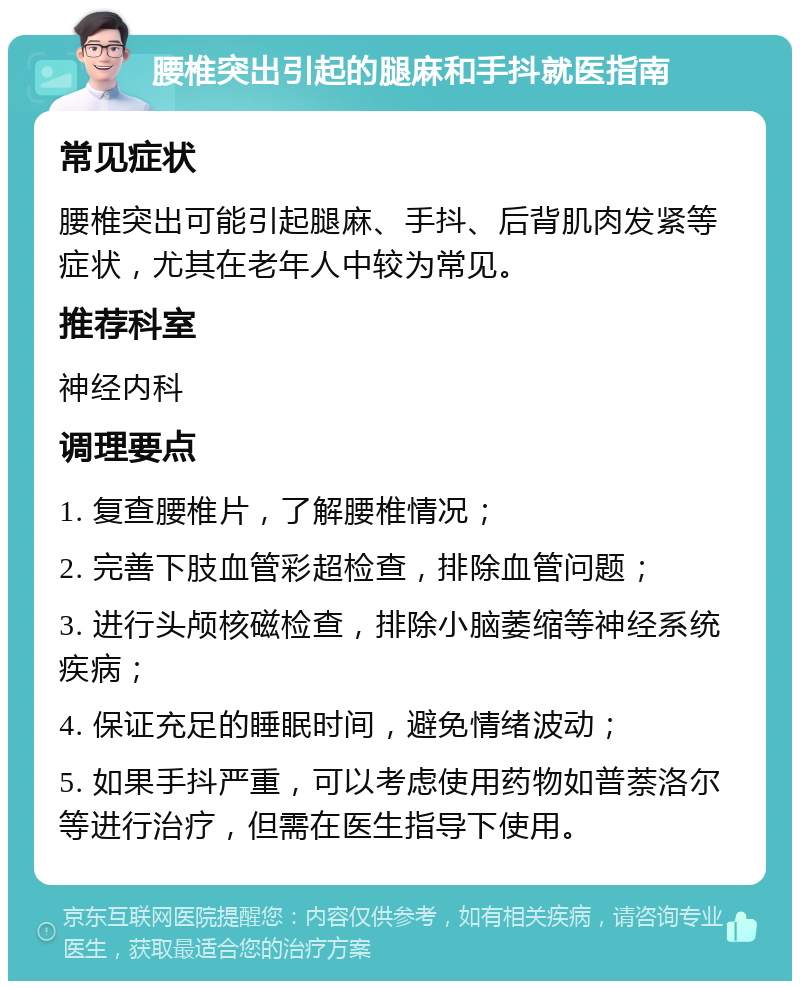 腰椎突出引起的腿麻和手抖就医指南 常见症状 腰椎突出可能引起腿麻、手抖、后背肌肉发紧等症状，尤其在老年人中较为常见。 推荐科室 神经内科 调理要点 1. 复查腰椎片，了解腰椎情况； 2. 完善下肢血管彩超检查，排除血管问题； 3. 进行头颅核磁检查，排除小脑萎缩等神经系统疾病； 4. 保证充足的睡眠时间，避免情绪波动； 5. 如果手抖严重，可以考虑使用药物如普萘洛尔等进行治疗，但需在医生指导下使用。