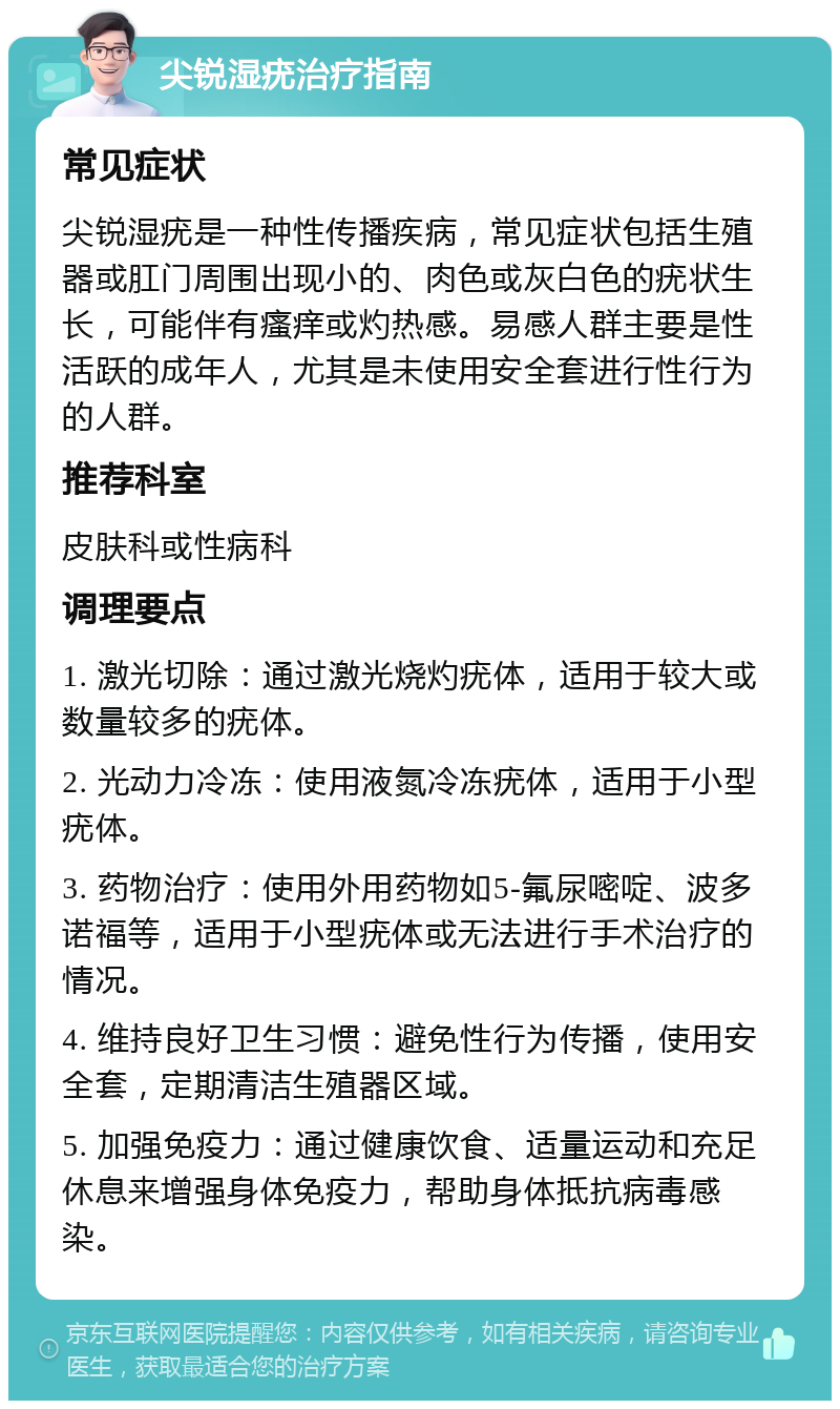 尖锐湿疣治疗指南 常见症状 尖锐湿疣是一种性传播疾病，常见症状包括生殖器或肛门周围出现小的、肉色或灰白色的疣状生长，可能伴有瘙痒或灼热感。易感人群主要是性活跃的成年人，尤其是未使用安全套进行性行为的人群。 推荐科室 皮肤科或性病科 调理要点 1. 激光切除：通过激光烧灼疣体，适用于较大或数量较多的疣体。 2. 光动力冷冻：使用液氮冷冻疣体，适用于小型疣体。 3. 药物治疗：使用外用药物如5-氟尿嘧啶、波多诺福等，适用于小型疣体或无法进行手术治疗的情况。 4. 维持良好卫生习惯：避免性行为传播，使用安全套，定期清洁生殖器区域。 5. 加强免疫力：通过健康饮食、适量运动和充足休息来增强身体免疫力，帮助身体抵抗病毒感染。