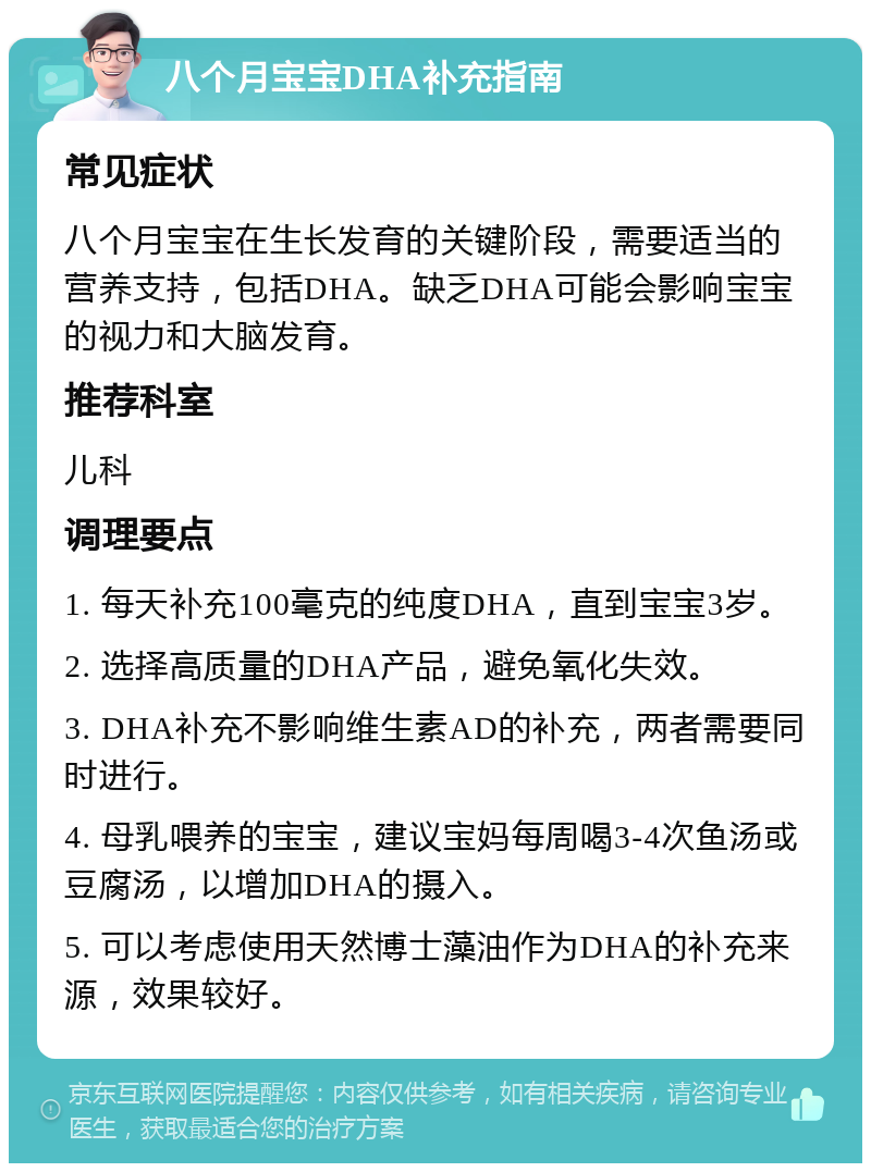 八个月宝宝DHA补充指南 常见症状 八个月宝宝在生长发育的关键阶段，需要适当的营养支持，包括DHA。缺乏DHA可能会影响宝宝的视力和大脑发育。 推荐科室 儿科 调理要点 1. 每天补充100毫克的纯度DHA，直到宝宝3岁。 2. 选择高质量的DHA产品，避免氧化失效。 3. DHA补充不影响维生素AD的补充，两者需要同时进行。 4. 母乳喂养的宝宝，建议宝妈每周喝3-4次鱼汤或豆腐汤，以增加DHA的摄入。 5. 可以考虑使用天然博士藻油作为DHA的补充来源，效果较好。