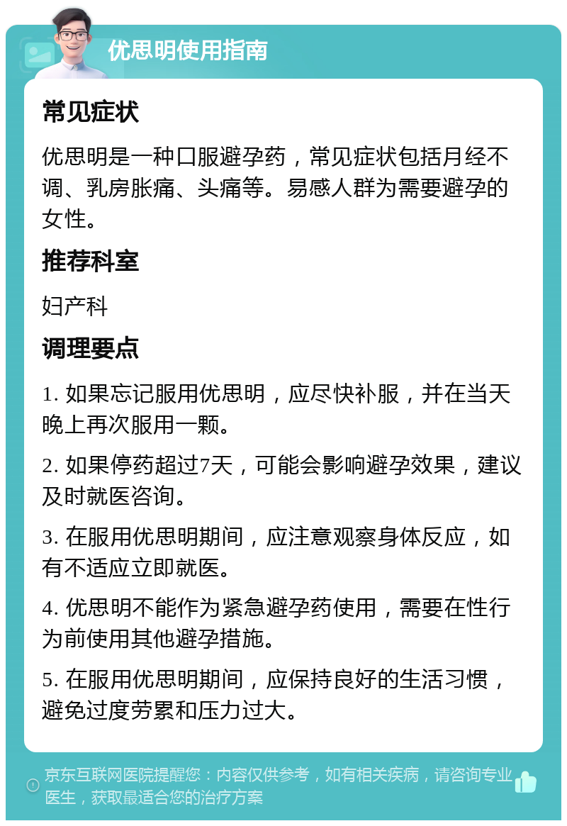 优思明使用指南 常见症状 优思明是一种口服避孕药，常见症状包括月经不调、乳房胀痛、头痛等。易感人群为需要避孕的女性。 推荐科室 妇产科 调理要点 1. 如果忘记服用优思明，应尽快补服，并在当天晚上再次服用一颗。 2. 如果停药超过7天，可能会影响避孕效果，建议及时就医咨询。 3. 在服用优思明期间，应注意观察身体反应，如有不适应立即就医。 4. 优思明不能作为紧急避孕药使用，需要在性行为前使用其他避孕措施。 5. 在服用优思明期间，应保持良好的生活习惯，避免过度劳累和压力过大。