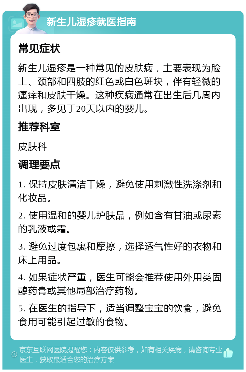 新生儿湿疹就医指南 常见症状 新生儿湿疹是一种常见的皮肤病，主要表现为脸上、颈部和四肢的红色或白色斑块，伴有轻微的瘙痒和皮肤干燥。这种疾病通常在出生后几周内出现，多见于20天以内的婴儿。 推荐科室 皮肤科 调理要点 1. 保持皮肤清洁干燥，避免使用刺激性洗涤剂和化妆品。 2. 使用温和的婴儿护肤品，例如含有甘油或尿素的乳液或霜。 3. 避免过度包裹和摩擦，选择透气性好的衣物和床上用品。 4. 如果症状严重，医生可能会推荐使用外用类固醇药膏或其他局部治疗药物。 5. 在医生的指导下，适当调整宝宝的饮食，避免食用可能引起过敏的食物。